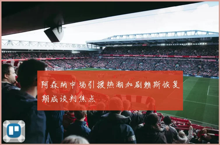 阿森纳中场引援热潮加剧赖斯恢复期成谈判焦点