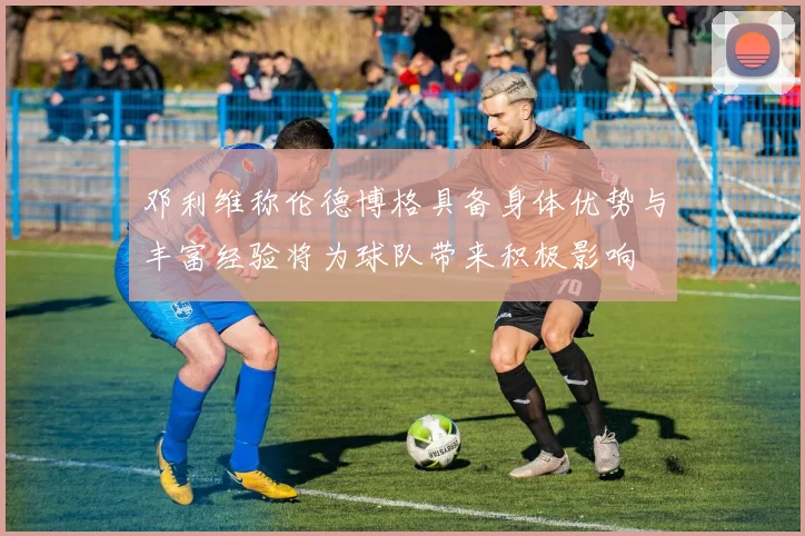 邓利维称伦德博格具备身体优势与丰富经验将为球队带来积极影响