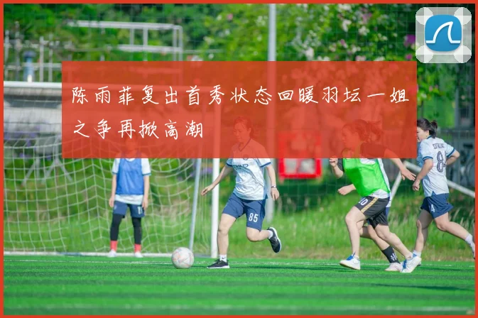 陈雨菲复出首秀状态回暖羽坛一姐之争再掀高潮