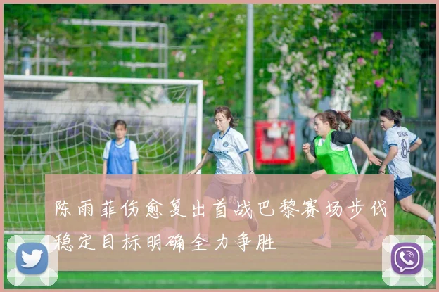 陈雨菲伤愈复出首战巴黎赛场步伐稳定目标明确全力争胜