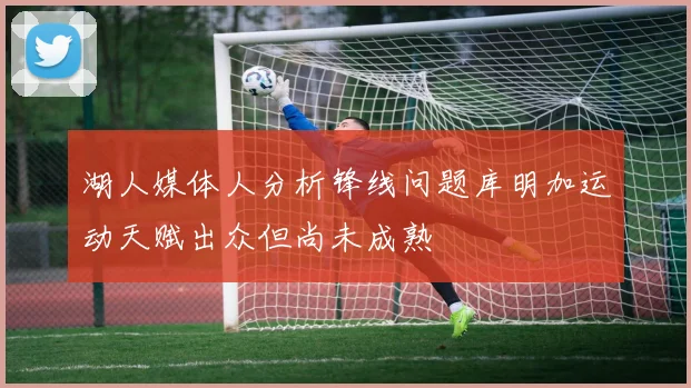 湖人媒体人分析锋线问题库明加运动天赋出众但尚未成熟