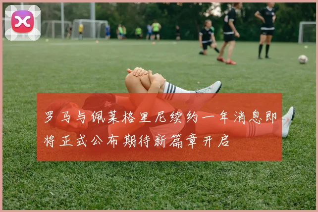 罗马与佩莱格里尼续约一年消息即将正式公布期待新篇章开启