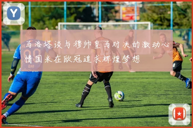 马洛塔谈与穆帅皇马对决的激动心情国米在欧冠追求辉煌梦想