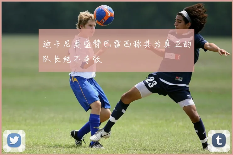 迪卡尼奥盛赞巴雷西称其为真正的队长绝不夸张