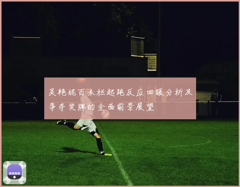 吴艳妮百米栏起跑反应回暖分析及争夺奖牌的全面前景展望