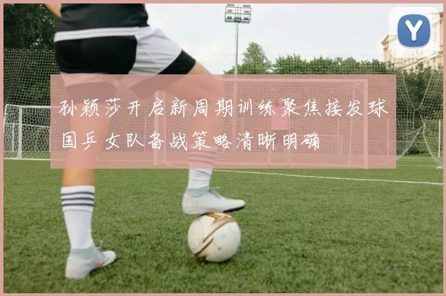 孙颖莎开启新周期训练聚焦接发球国乒女队备战策略清晰明确