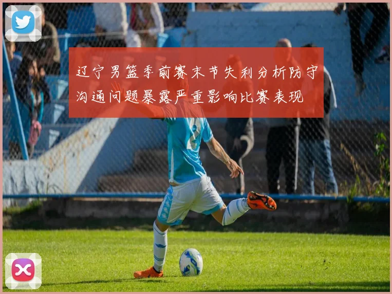 辽宁男篮季前赛末节失利分析防守沟通问题暴露严重影响比赛表现