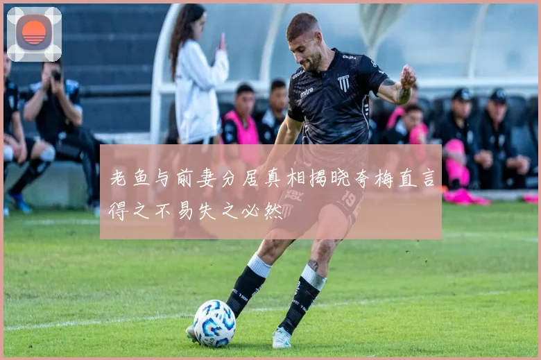 老鱼与前妻分居真相揭晓夸梅直言得之不易失之必然