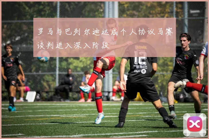 罗马与巴列尔迪达成个人协议马赛谈判进入深入阶段