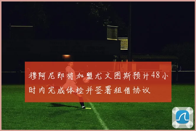 穆阿尼即将加盟尤文图斯预计48小时内完成体检并签署租借协议
