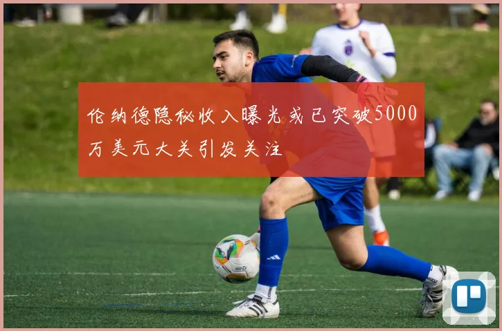 伦纳德隐秘收入曝光或已突破5000万美元大关引发关注
