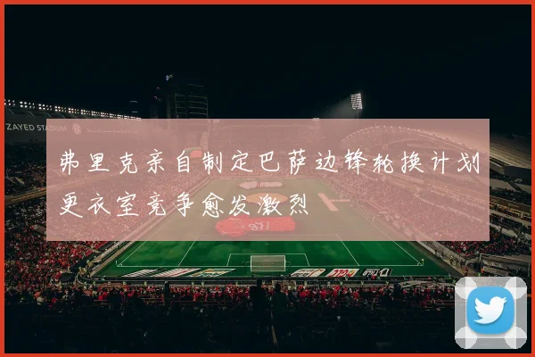 弗里克亲自制定巴萨边锋轮换计划更衣室竞争愈发激烈