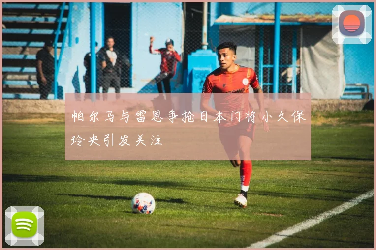 帕尔马与雷恩争抢日本门将小久保玲央引发关注