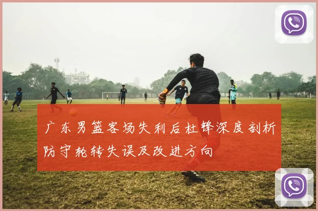 广东男篮客场失利后杜锋深度剖析防守轮转失误及改进方向
