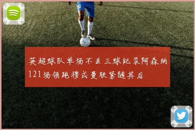 英超球队单场不丢三球纪录阿森纳121场领跑穆式曼联紧随其后