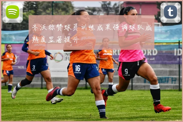 齐沃称赞球员训练成果强调球队成熟度显著提升