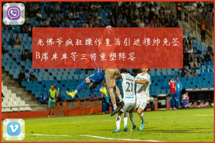 老佛爷疯狂操作皇马引进穆帅免签B席库库等三将重塑阵容