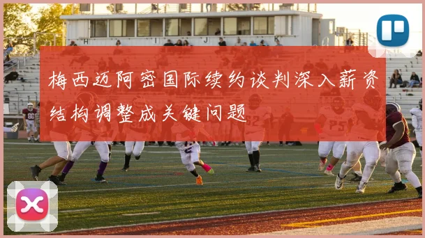 梅西迈阿密国际续约谈判深入薪资结构调整成关键问题