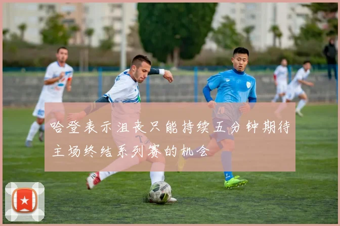 哈登表示沮丧只能持续五分钟期待主场终结系列赛的机会