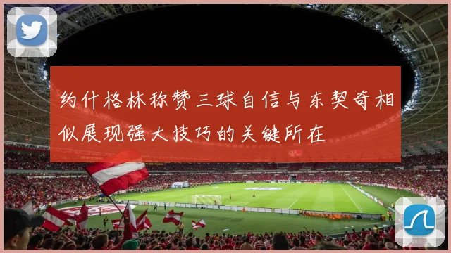 约什格林称赞三球自信与东契奇相似展现强大技巧的关键所在