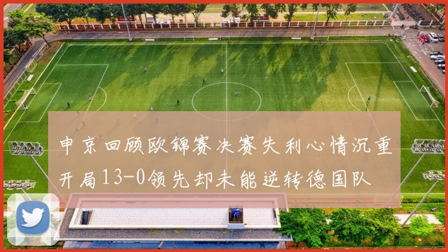 申京回顾欧锦赛决赛失利心情沉重开局13-0领先却未能逆转德国队