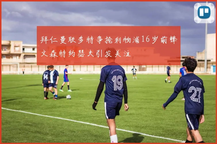 拜仁曼联多特争抢利物浦16岁前锋文森特约瑟夫引发关注