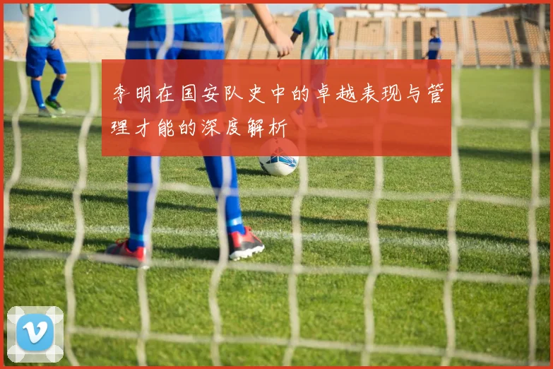 李明在国安队史中的卓越表现与管理才能的深度解析