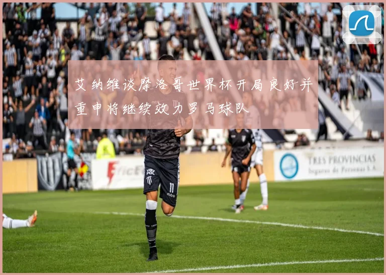 艾纳维谈摩洛哥世界杯开局良好并重申将继续效力罗马球队