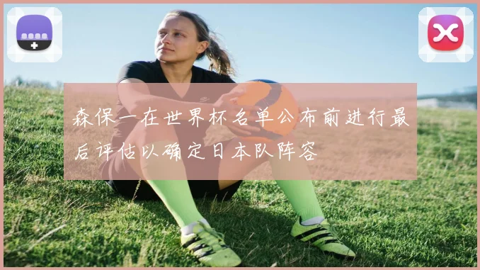 森保一在世界杯名单公布前进行最后评估以确定日本队阵容