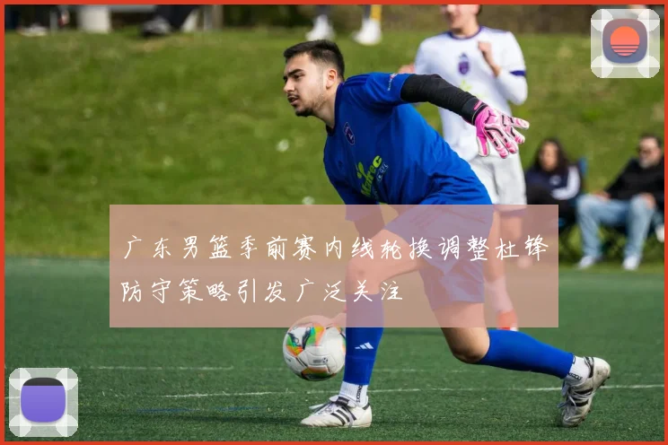 广东男篮季前赛内线轮换调整杜锋防守策略引发广泛关注