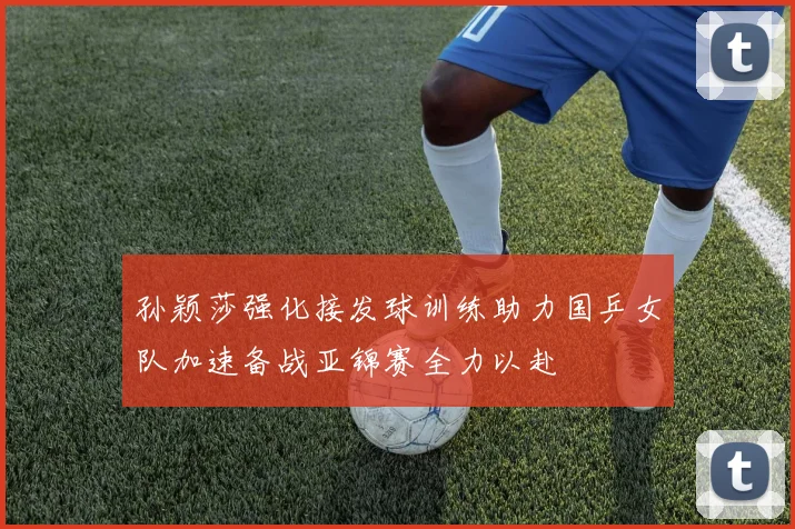 孙颖莎强化接发球训练助力国乒女队加速备战亚锦赛全力以赴