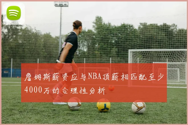 詹姆斯薪资应与NBA顶薪相匹配至少4000万的合理性分析