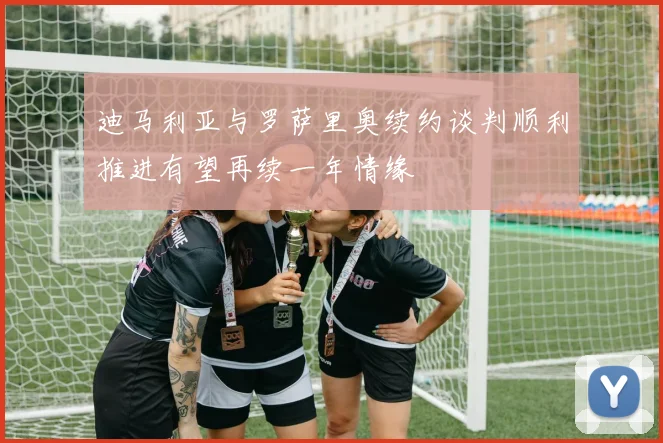 迪马利亚与罗萨里奥续约谈判顺利推进有望再续一年情缘