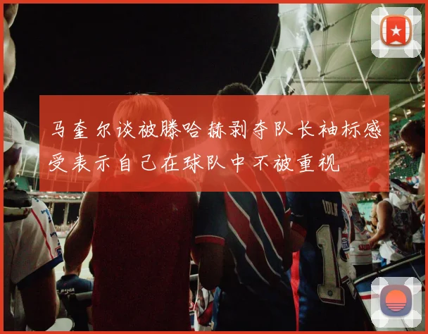 马奎尔谈被滕哈赫剥夺队长袖标感受表示自己在球队中不被重视