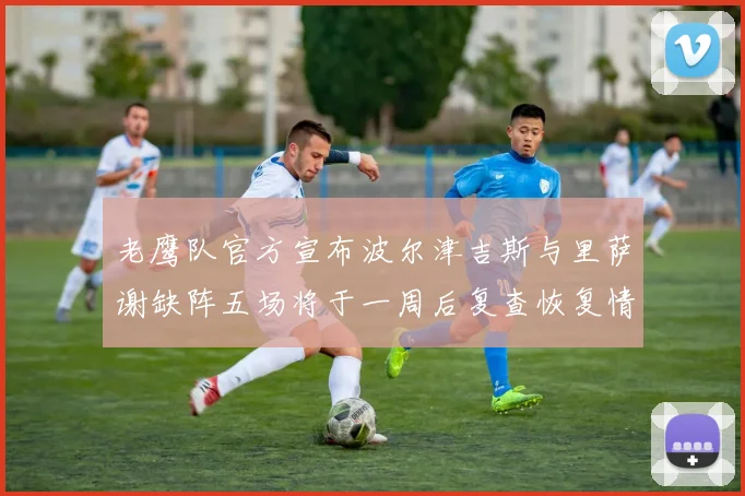 老鹰队官方宣布波尔津吉斯与里萨谢缺阵五场将于一周后复查恢复情况