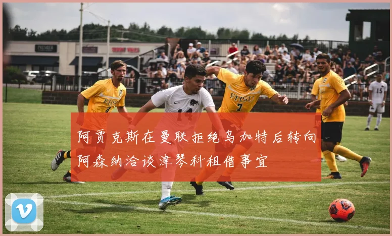 阿贾克斯在曼联拒绝乌加特后转向阿森纳洽谈津琴科租借事宜