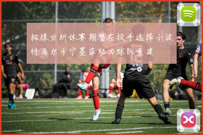 拓媒分析休赛期潜在投手选择小波特马尔卡宁墨菲助力球队重建