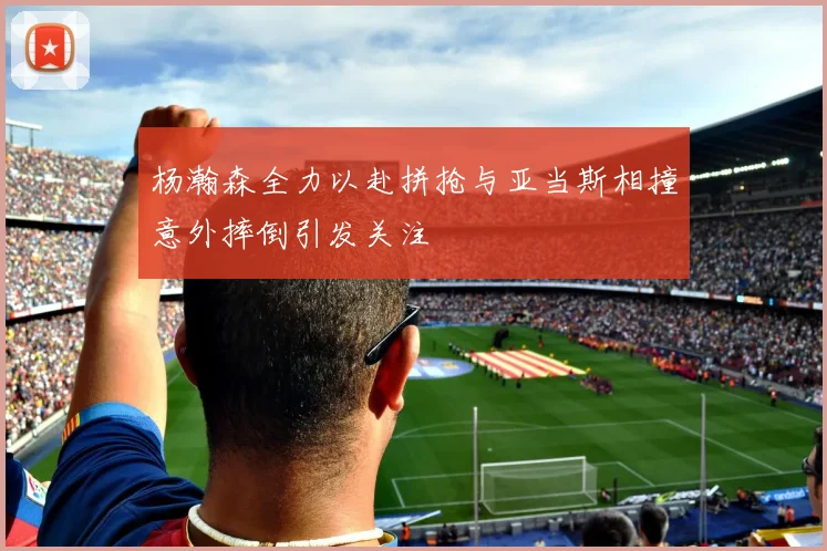 杨瀚森全力以赴拼抢与亚当斯相撞意外摔倒引发关注