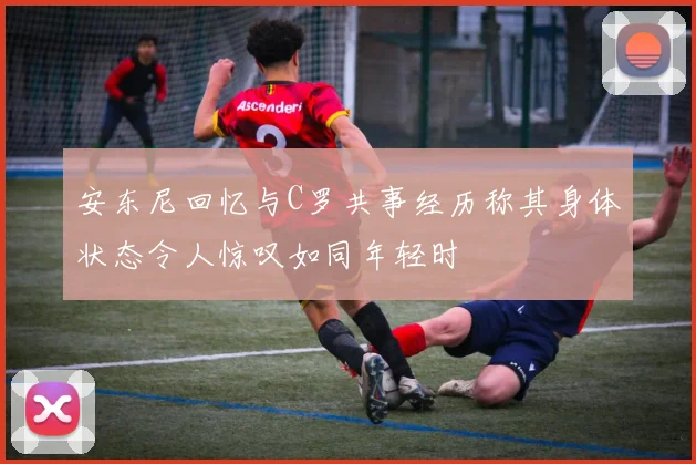安东尼回忆与C罗共事经历称其身体状态令人惊叹如同年轻时