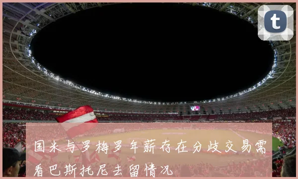 国米与罗梅罗年薪存在分歧交易需看巴斯托尼去留情况