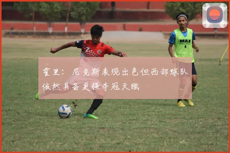 霍里:尼克斯表现出色但西部球队依然具备更强夺冠天赋