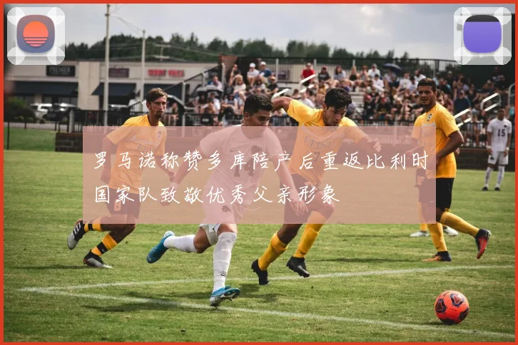 罗马诺称赞多库陪产后重返比利时国家队致敬优秀父亲形象