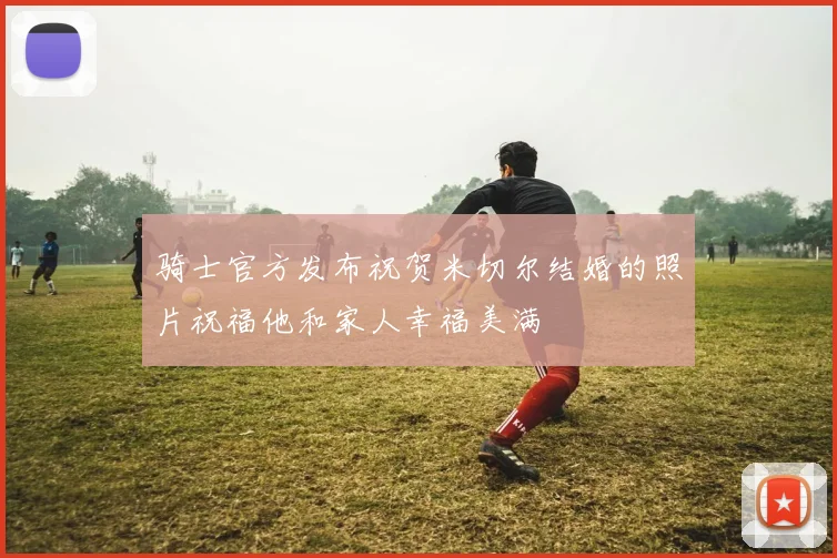 骑士官方发布祝贺米切尔结婚的照片祝福他和家人幸福美满
