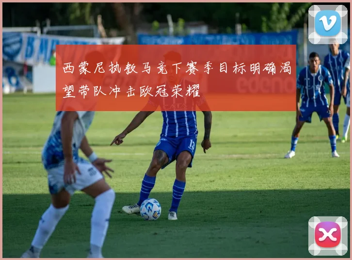 西蒙尼执教马竞下赛季目标明确渴望带队冲击欧冠荣耀