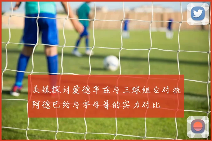 美媒探讨爱德华兹与三球组合对抗阿德巴约与字母哥的实力对比