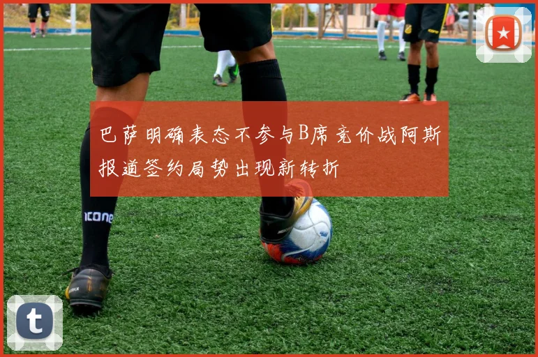巴萨明确表态不参与B席竞价战阿斯报道签约局势出现新转折