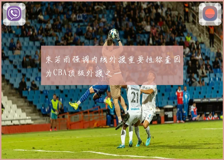 朱芳雨强调内线外援重要性称奎因为CBA顶级外援之一