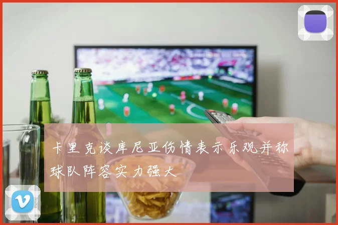 卡里克谈库尼亚伤情表示乐观并称球队阵容实力强大