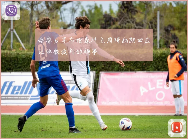赵睿分享布伦森特点周琦幽默回应让他教裁判的趣事