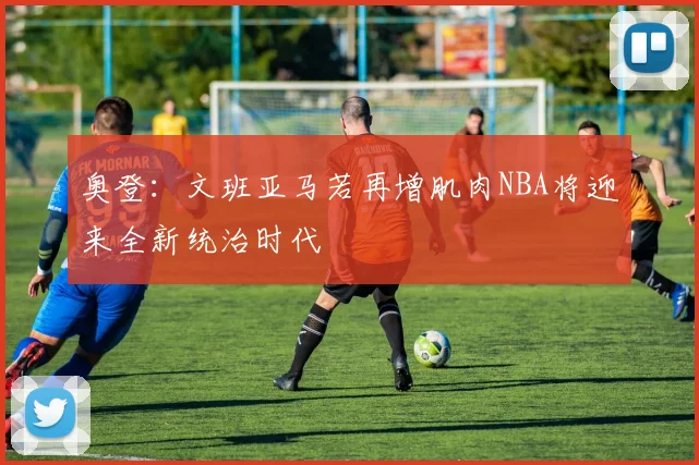 奥登：文班亚马若再增肌肉NBA将迎来全新统治时代